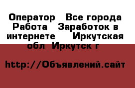 Оператор - Все города Работа » Заработок в интернете   . Иркутская обл.,Иркутск г.